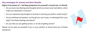 Key messages for women and their families. Signs to be aware of - red flag symptoms (in yourself, a loved one, or friend). Do you have new feelings and thoughts which you have never had before, which make you disturbed or anxious? Are you experiencing thoughts of suicide or harming yourself in violent ways? Are you feeling incompetent, as though you can't cope, or estranged from your baby? Are these feelings persistent? Do you feel you are getting worse, or at risk of getting worse? Speak out as early as possible if you or your partner or friend have any of these symptoms.
